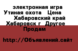 электронная игра Утиная охота › Цена ­ 500 - Хабаровский край, Хабаровск г. Другое » Продам   